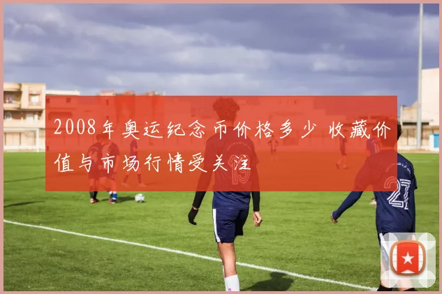 2008年奥运纪念币价格多少 收藏价值与市场行情受关注