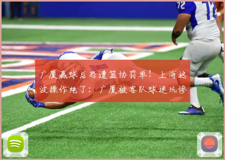 广厦赢球后恐遭篮协罚单！上海这波操作绝了：广厦被客队球迷坑惨