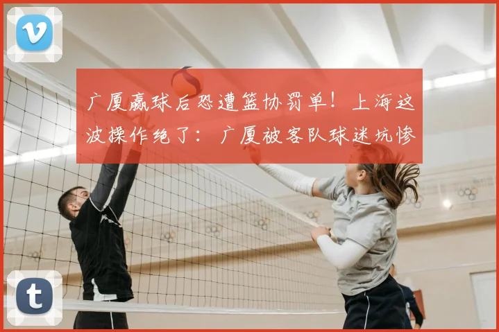 广厦赢球后恐遭篮协罚单！上海这波操作绝了：广厦被客队球迷坑惨