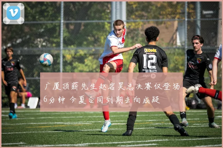 广厦顶薪先生赵岩昊总决赛仅登场6分钟 今夏合同到期去向成疑